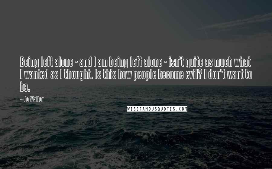 Jo Walton Quotes: Being left alone - and I am being left alone - isn't quite as much what I wanted as I thought. Is this how people become evil? I don't want to be.