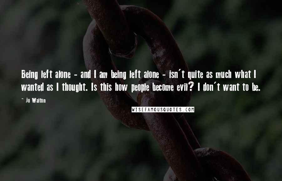 Jo Walton Quotes: Being left alone - and I am being left alone - isn't quite as much what I wanted as I thought. Is this how people become evil? I don't want to be.