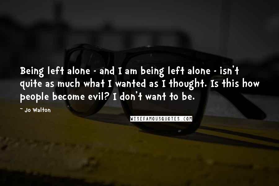 Jo Walton Quotes: Being left alone - and I am being left alone - isn't quite as much what I wanted as I thought. Is this how people become evil? I don't want to be.