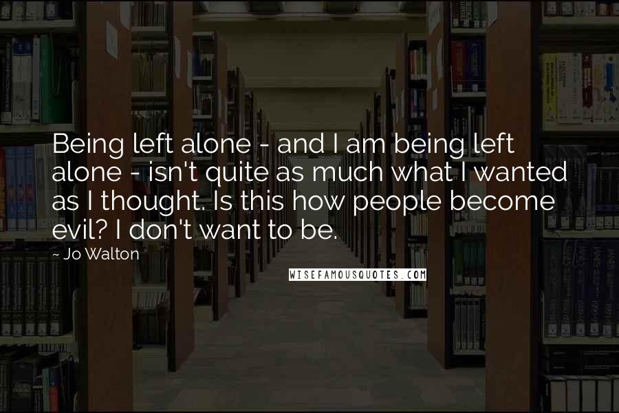 Jo Walton Quotes: Being left alone - and I am being left alone - isn't quite as much what I wanted as I thought. Is this how people become evil? I don't want to be.