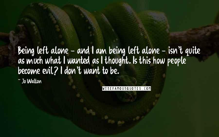 Jo Walton Quotes: Being left alone - and I am being left alone - isn't quite as much what I wanted as I thought. Is this how people become evil? I don't want to be.