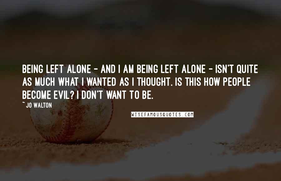 Jo Walton Quotes: Being left alone - and I am being left alone - isn't quite as much what I wanted as I thought. Is this how people become evil? I don't want to be.