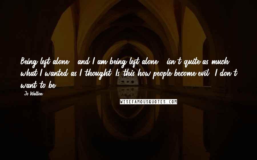 Jo Walton Quotes: Being left alone - and I am being left alone - isn't quite as much what I wanted as I thought. Is this how people become evil? I don't want to be.