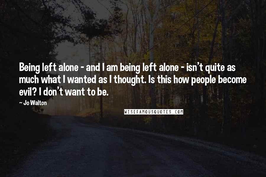 Jo Walton Quotes: Being left alone - and I am being left alone - isn't quite as much what I wanted as I thought. Is this how people become evil? I don't want to be.