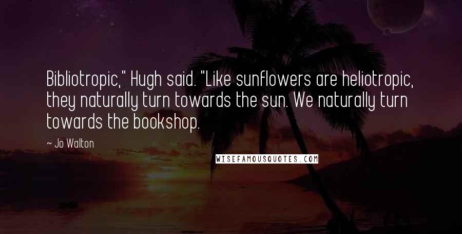 Jo Walton Quotes: Bibliotropic," Hugh said. "Like sunflowers are heliotropic, they naturally turn towards the sun. We naturally turn towards the bookshop.