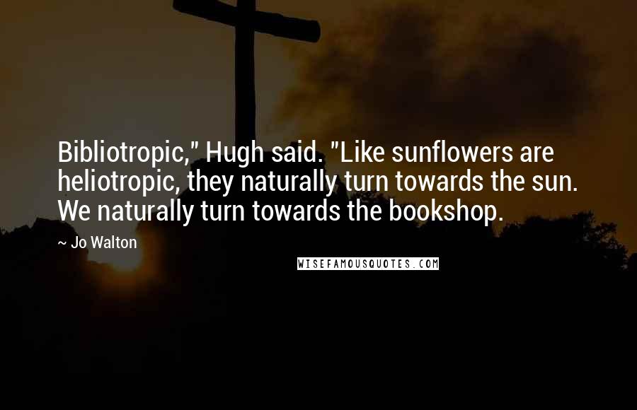 Jo Walton Quotes: Bibliotropic," Hugh said. "Like sunflowers are heliotropic, they naturally turn towards the sun. We naturally turn towards the bookshop.