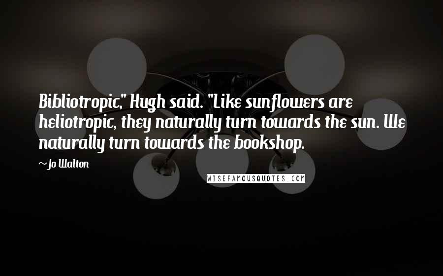 Jo Walton Quotes: Bibliotropic," Hugh said. "Like sunflowers are heliotropic, they naturally turn towards the sun. We naturally turn towards the bookshop.