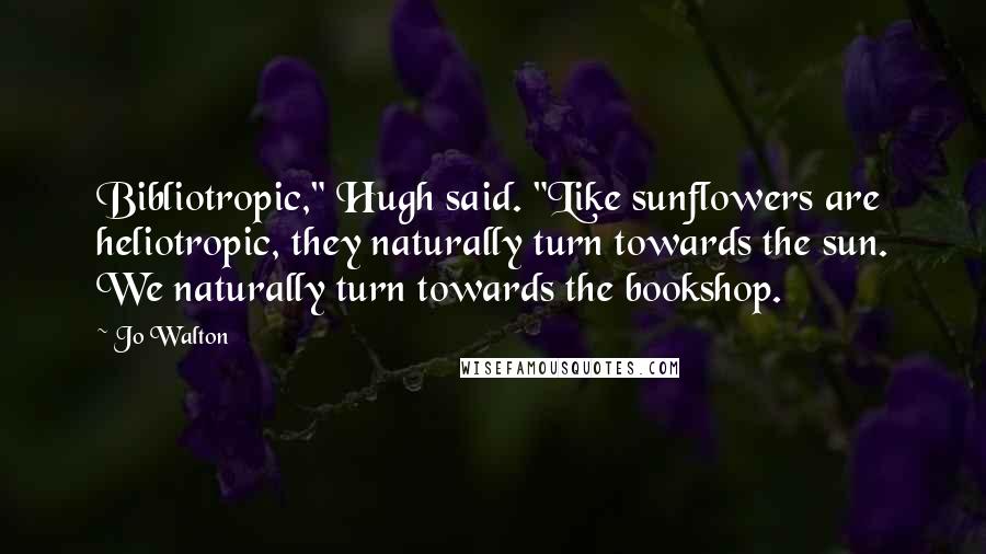 Jo Walton Quotes: Bibliotropic," Hugh said. "Like sunflowers are heliotropic, they naturally turn towards the sun. We naturally turn towards the bookshop.