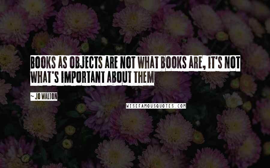 Jo Walton Quotes: Books as objects are not what books are, it's not what's important about them