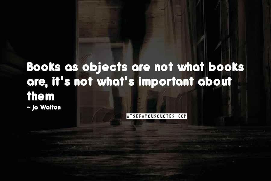 Jo Walton Quotes: Books as objects are not what books are, it's not what's important about them