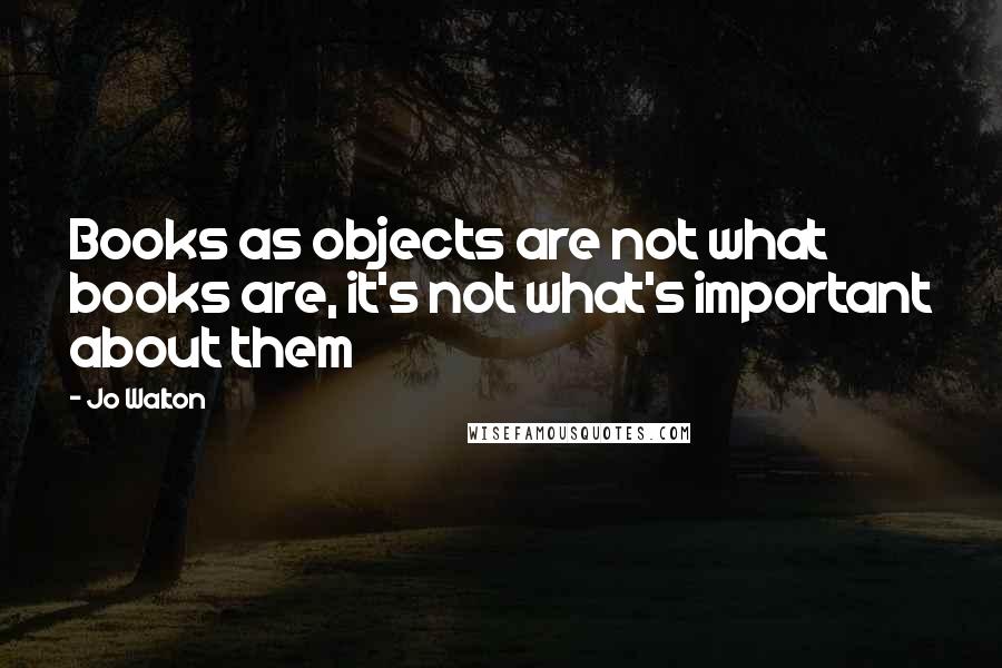 Jo Walton Quotes: Books as objects are not what books are, it's not what's important about them