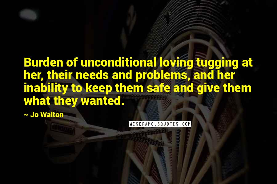 Jo Walton Quotes: Burden of unconditional loving tugging at her, their needs and problems, and her inability to keep them safe and give them what they wanted.