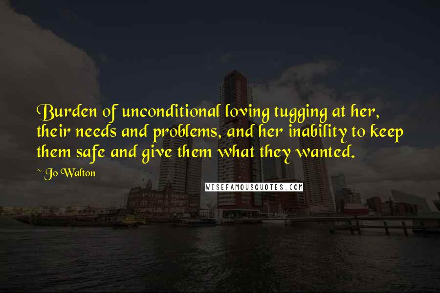 Jo Walton Quotes: Burden of unconditional loving tugging at her, their needs and problems, and her inability to keep them safe and give them what they wanted.