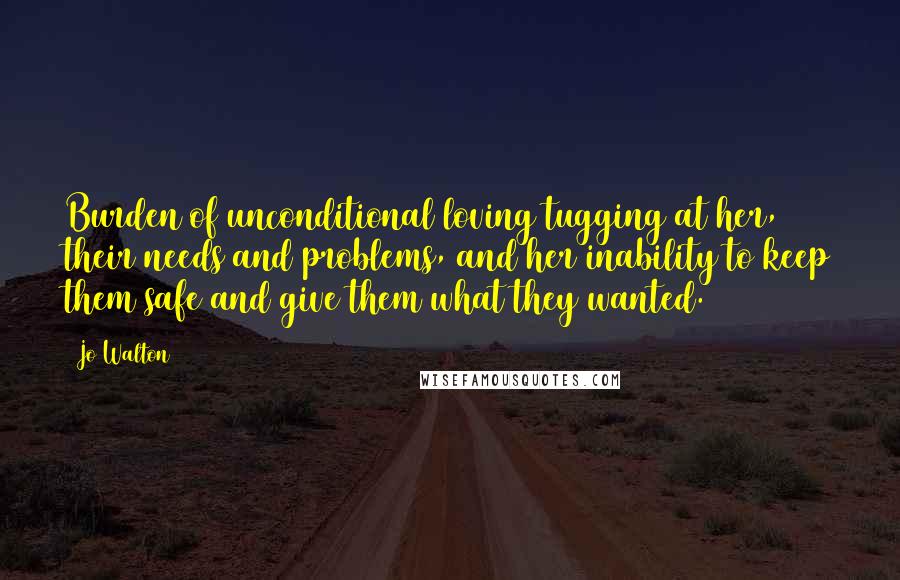 Jo Walton Quotes: Burden of unconditional loving tugging at her, their needs and problems, and her inability to keep them safe and give them what they wanted.