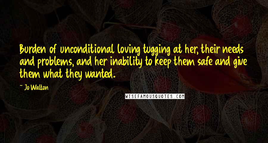 Jo Walton Quotes: Burden of unconditional loving tugging at her, their needs and problems, and her inability to keep them safe and give them what they wanted.