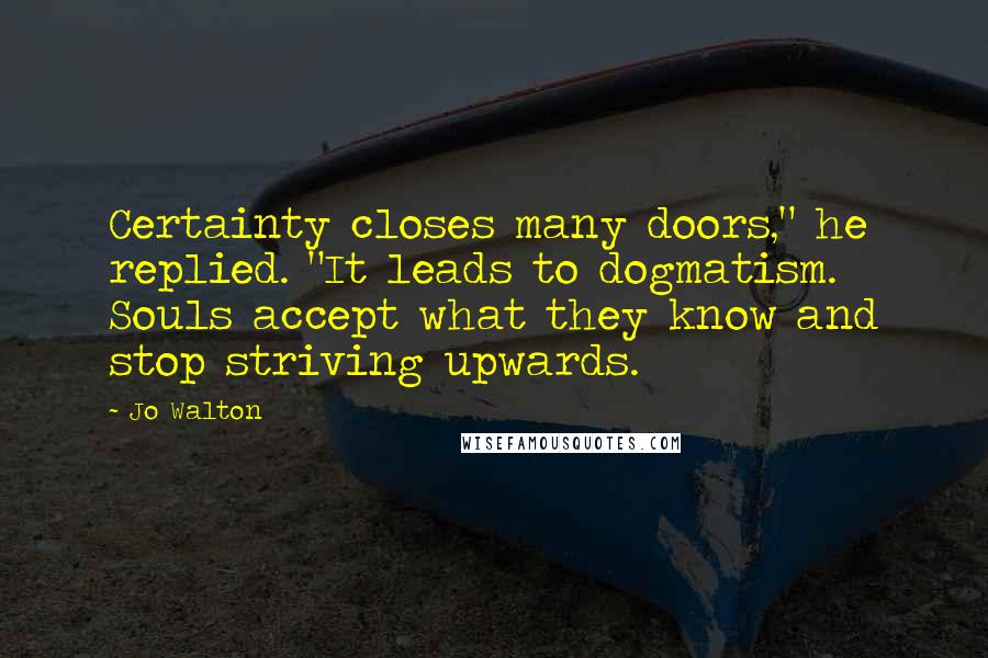 Jo Walton Quotes: Certainty closes many doors," he replied. "It leads to dogmatism. Souls accept what they know and stop striving upwards.