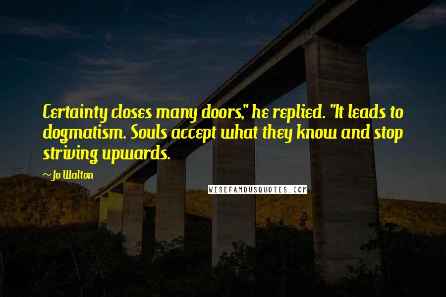 Jo Walton Quotes: Certainty closes many doors," he replied. "It leads to dogmatism. Souls accept what they know and stop striving upwards.