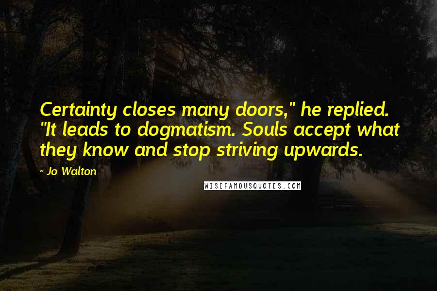 Jo Walton Quotes: Certainty closes many doors," he replied. "It leads to dogmatism. Souls accept what they know and stop striving upwards.