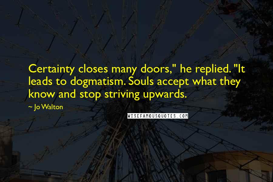 Jo Walton Quotes: Certainty closes many doors," he replied. "It leads to dogmatism. Souls accept what they know and stop striving upwards.