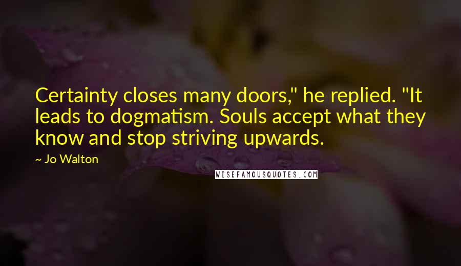 Jo Walton Quotes: Certainty closes many doors," he replied. "It leads to dogmatism. Souls accept what they know and stop striving upwards.