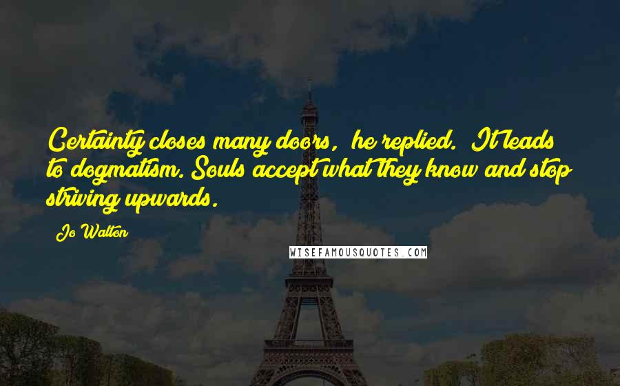 Jo Walton Quotes: Certainty closes many doors," he replied. "It leads to dogmatism. Souls accept what they know and stop striving upwards.