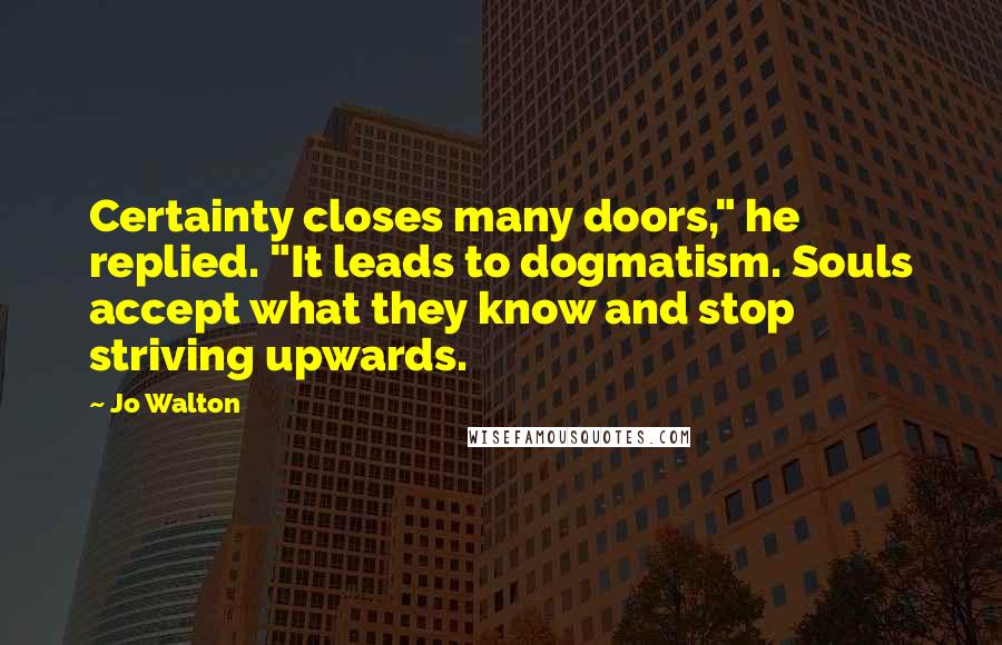 Jo Walton Quotes: Certainty closes many doors," he replied. "It leads to dogmatism. Souls accept what they know and stop striving upwards.