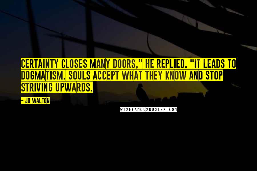 Jo Walton Quotes: Certainty closes many doors," he replied. "It leads to dogmatism. Souls accept what they know and stop striving upwards.