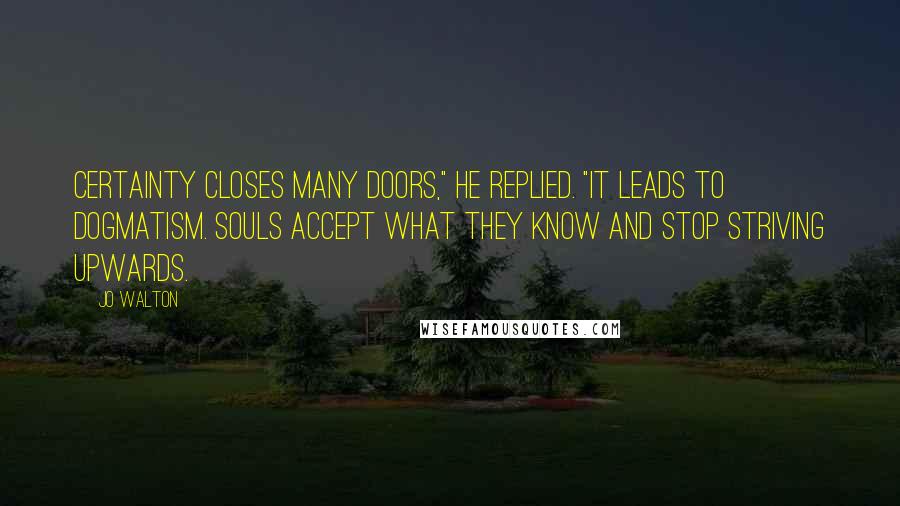 Jo Walton Quotes: Certainty closes many doors," he replied. "It leads to dogmatism. Souls accept what they know and stop striving upwards.