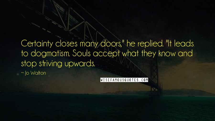 Jo Walton Quotes: Certainty closes many doors," he replied. "It leads to dogmatism. Souls accept what they know and stop striving upwards.