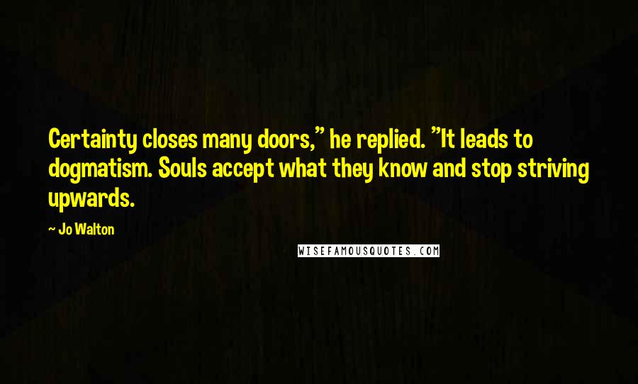 Jo Walton Quotes: Certainty closes many doors," he replied. "It leads to dogmatism. Souls accept what they know and stop striving upwards.