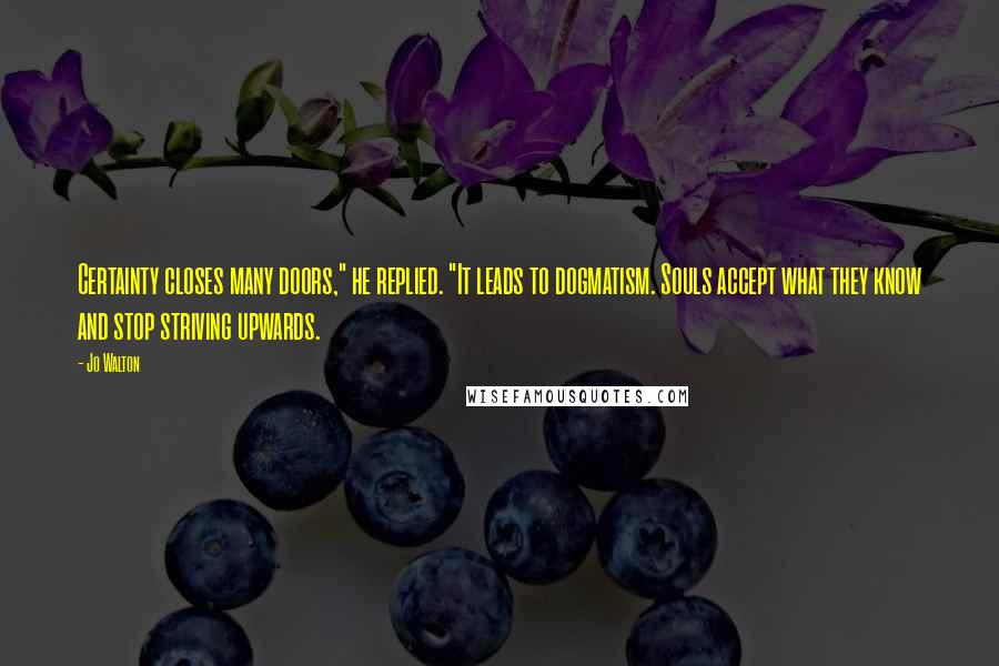 Jo Walton Quotes: Certainty closes many doors," he replied. "It leads to dogmatism. Souls accept what they know and stop striving upwards.