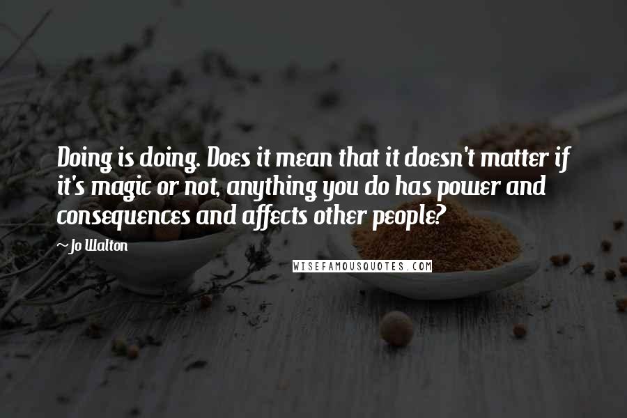 Jo Walton Quotes: Doing is doing. Does it mean that it doesn't matter if it's magic or not, anything you do has power and consequences and affects other people?
