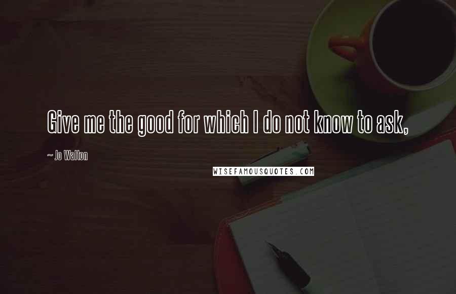 Jo Walton Quotes: Give me the good for which I do not know to ask,