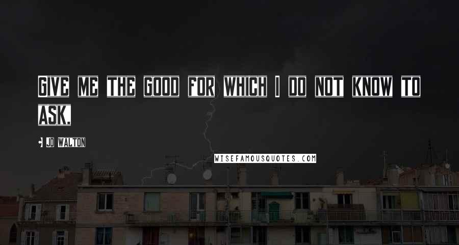 Jo Walton Quotes: Give me the good for which I do not know to ask,