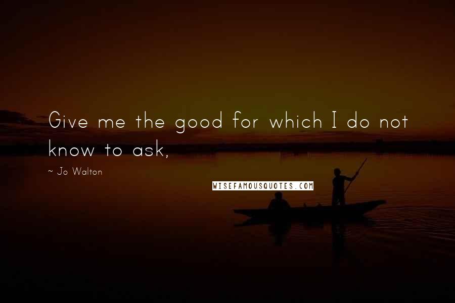 Jo Walton Quotes: Give me the good for which I do not know to ask,