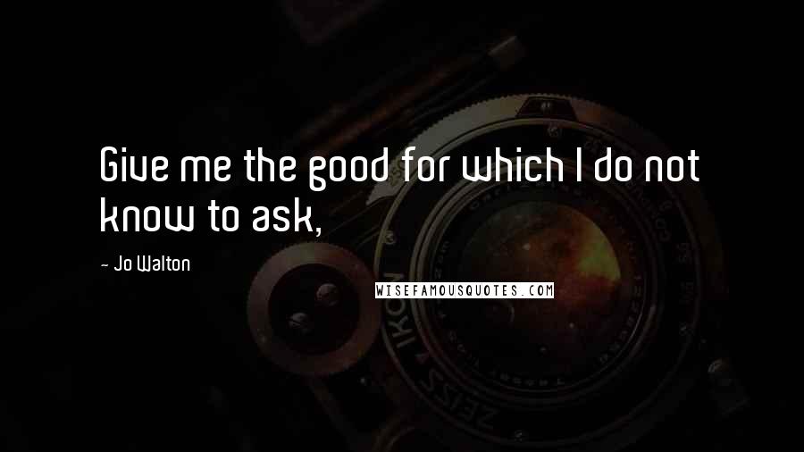 Jo Walton Quotes: Give me the good for which I do not know to ask,