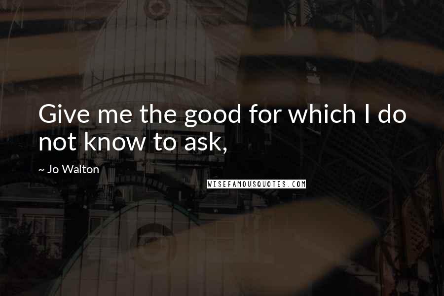 Jo Walton Quotes: Give me the good for which I do not know to ask,