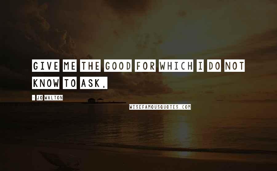 Jo Walton Quotes: Give me the good for which I do not know to ask,