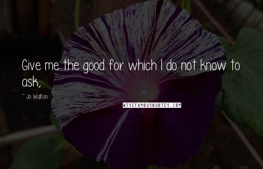 Jo Walton Quotes: Give me the good for which I do not know to ask,