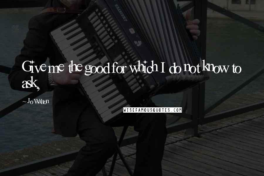 Jo Walton Quotes: Give me the good for which I do not know to ask,