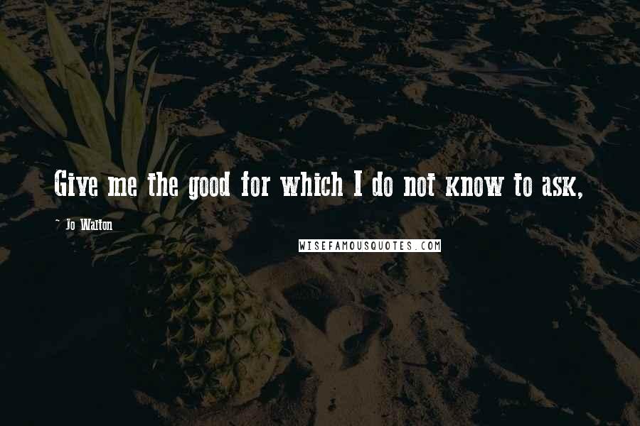 Jo Walton Quotes: Give me the good for which I do not know to ask,