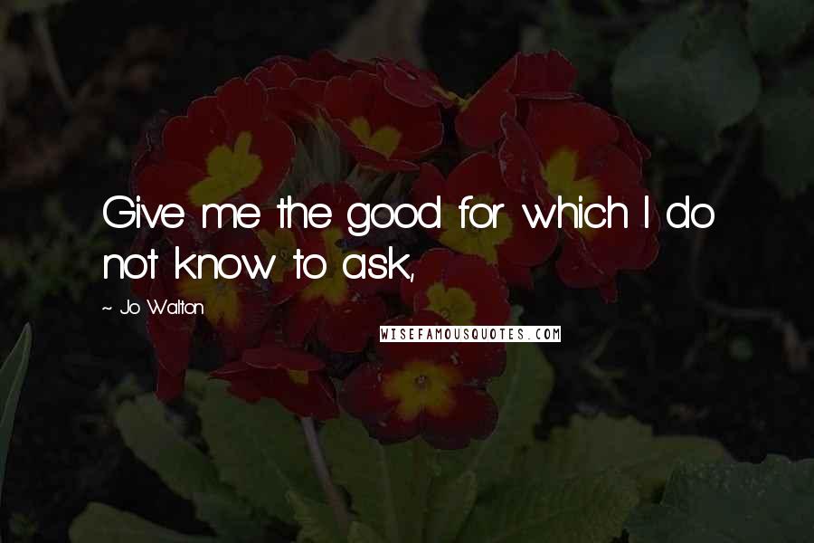 Jo Walton Quotes: Give me the good for which I do not know to ask,