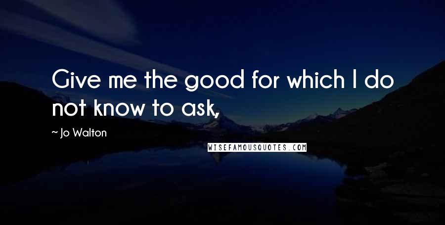 Jo Walton Quotes: Give me the good for which I do not know to ask,