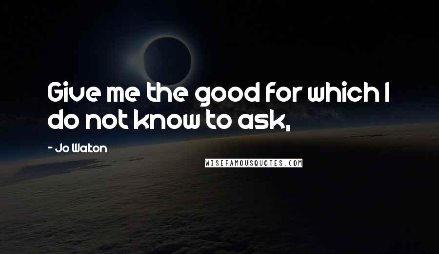 Jo Walton Quotes: Give me the good for which I do not know to ask,