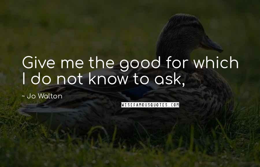 Jo Walton Quotes: Give me the good for which I do not know to ask,