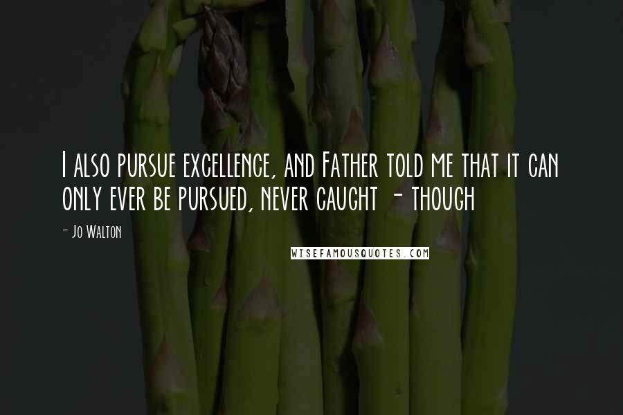 Jo Walton Quotes: I also pursue excellence, and Father told me that it can only ever be pursued, never caught - though