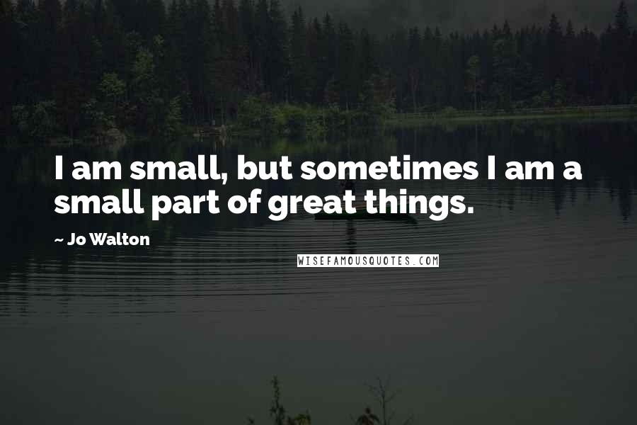 Jo Walton Quotes: I am small, but sometimes I am a small part of great things.