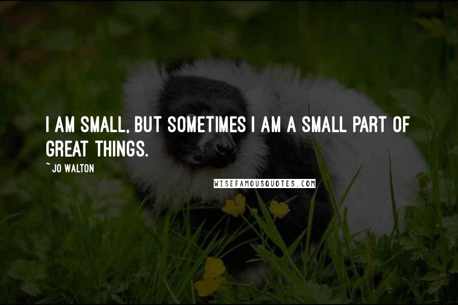 Jo Walton Quotes: I am small, but sometimes I am a small part of great things.