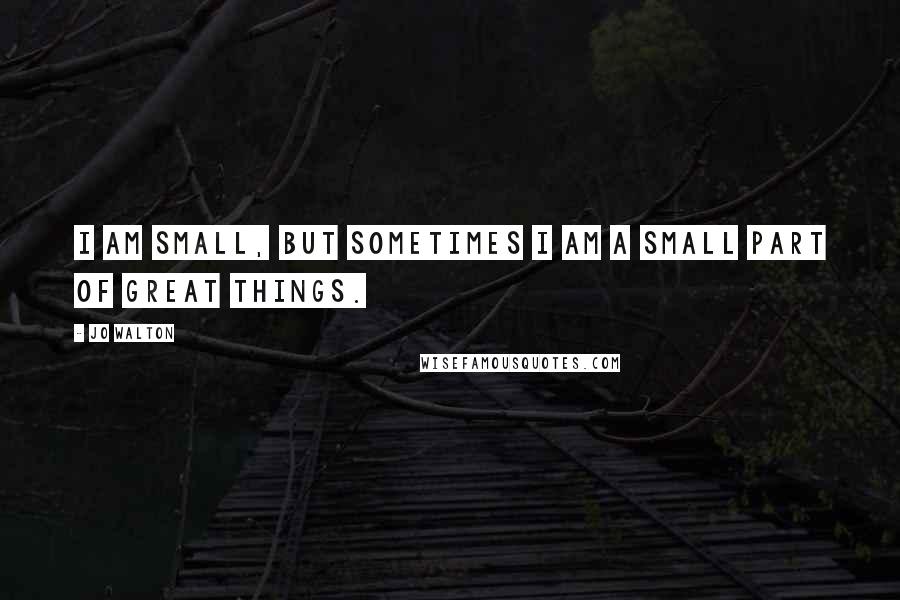 Jo Walton Quotes: I am small, but sometimes I am a small part of great things.