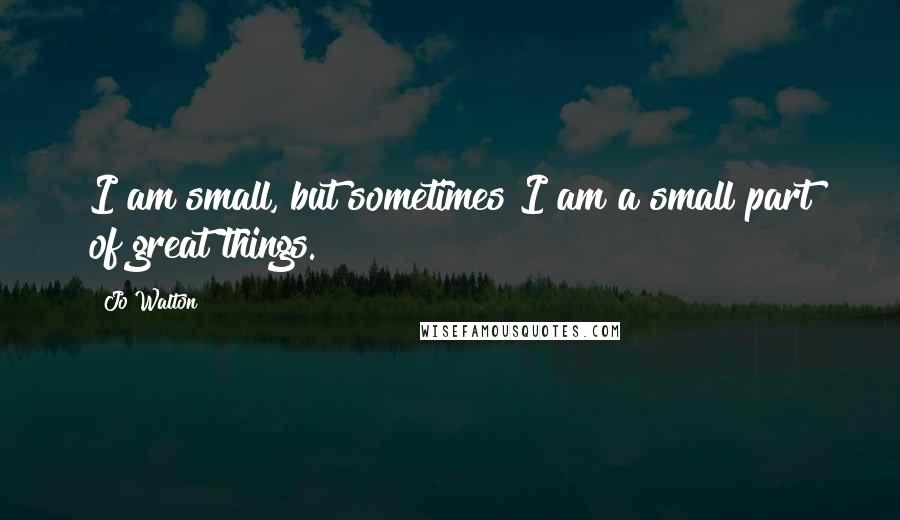 Jo Walton Quotes: I am small, but sometimes I am a small part of great things.